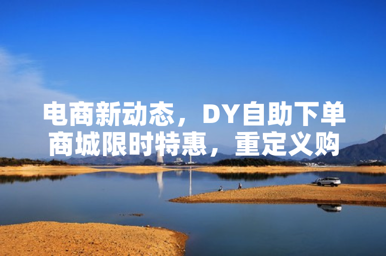 电商新动态，DY自助下单商城限时特惠，重定义购物体验。