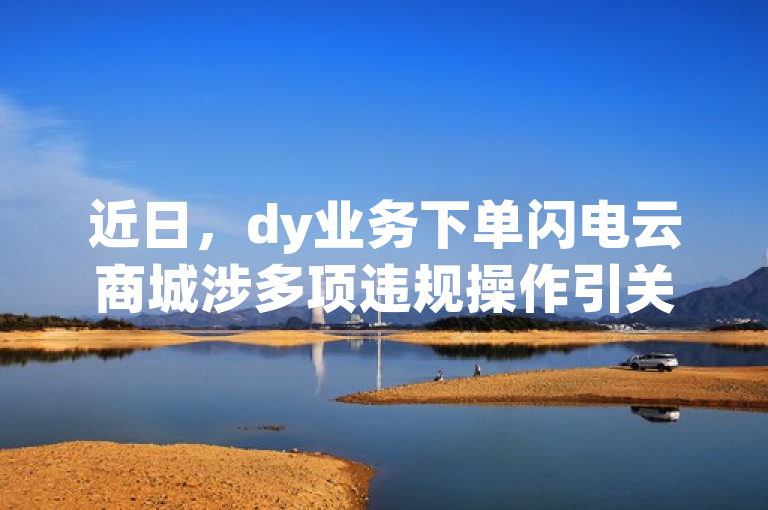 近日，dy业务下单闪电云商城涉多项违规操作引关注。