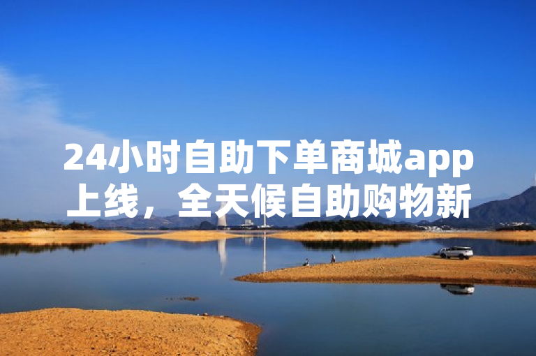 24小时自助下单商城app上线，全天候自助购物新体验。