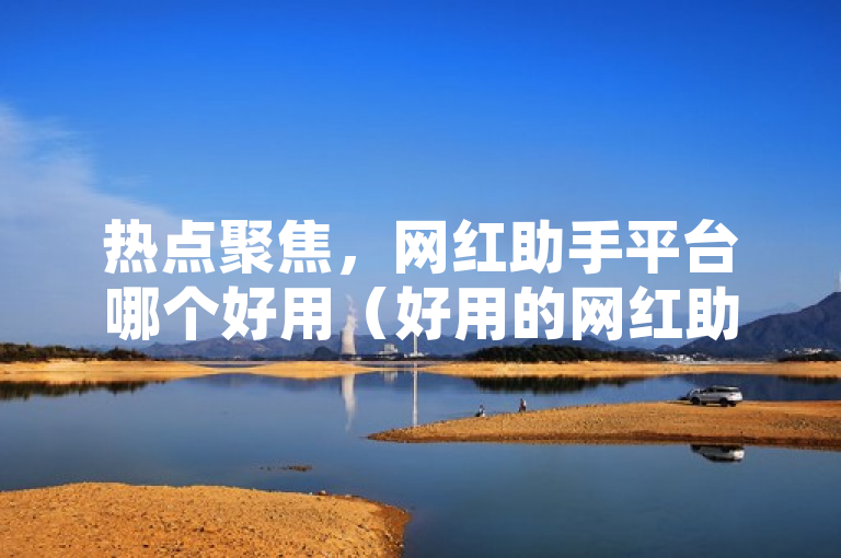 热点聚焦，网红助手平台哪个好用（好用的网红助手平台推荐）
