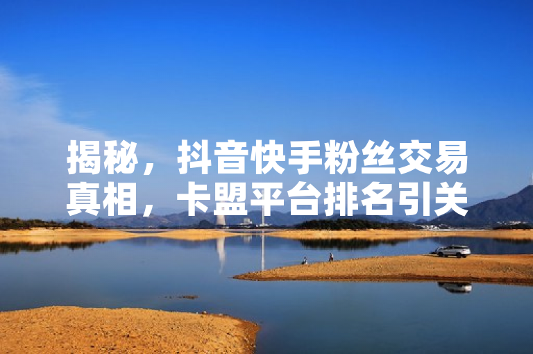 揭秘，抖音快手粉丝交易真相，卡盟平台排名引关注