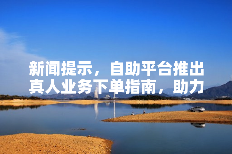 新闻提示，自助平台推出真人业务下单指南，助力便捷操作。