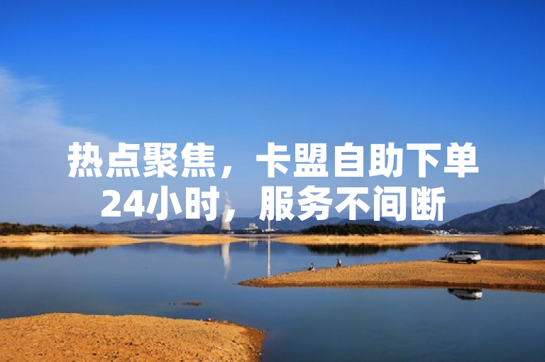 热点聚焦，卡盟自助下单24小时，服务不间断
