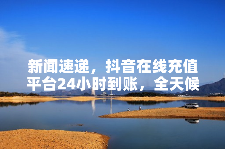 新闻速递，抖音在线充值平台24小时到账，全天候快速服务。
