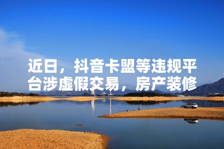 近日，抖音卡盟等违规平台涉虚假交易，房产装修网站乱象频出。