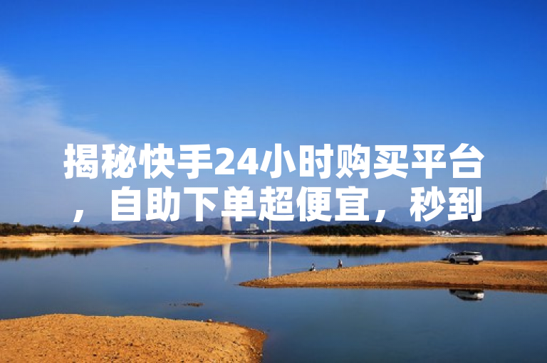 揭秘快手24小时购买平台，自助下单超便宜，秒到账！