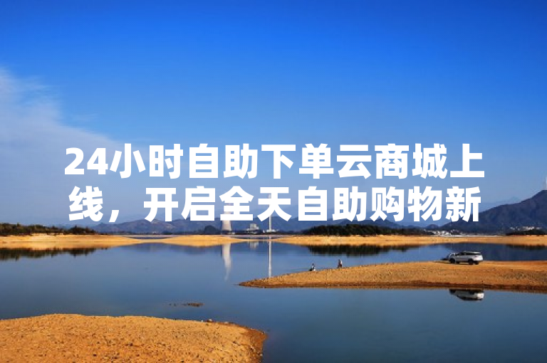 24小时自助下单云商城上线，开启全天自助购物新体验。