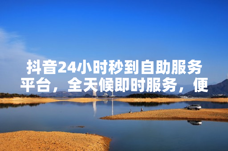 抖音24小时秒到自助服务平台，全天候即时服务，便捷高效。