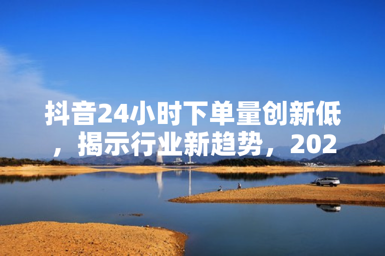 抖音24小时下单量创新低，揭示行业新趋势，2025必学策略！