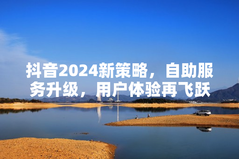 抖音2024新策略，自助服务升级，用户体验再飞跃！
