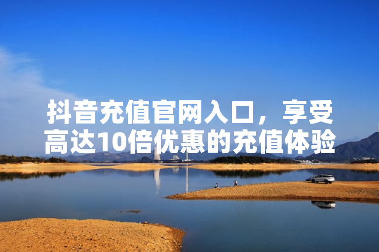 抖音充值官网入口，享受高达10倍优惠的充值体验。