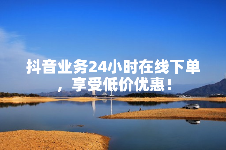 抖音业务24小时在线下单，享受低价优惠！