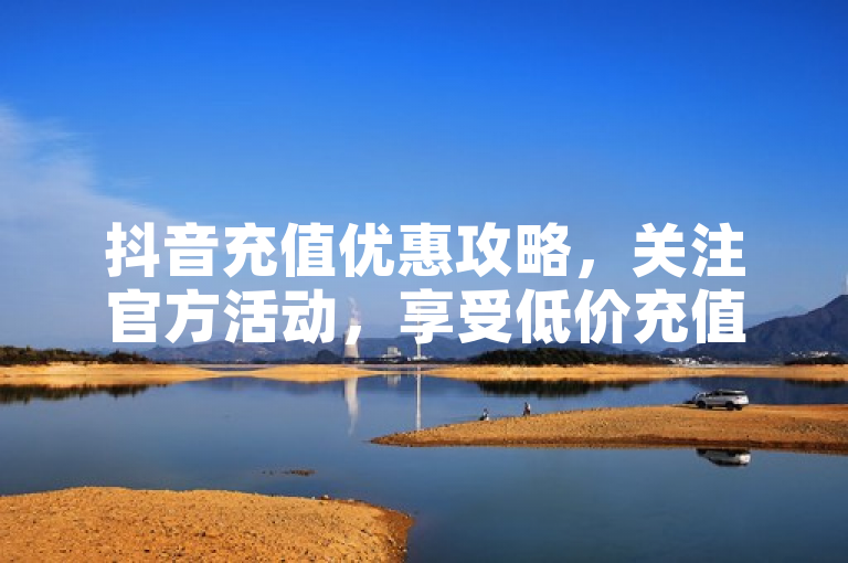 抖音充值优惠攻略，关注官方活动，享受低价充值，轻松省下每一分钱。