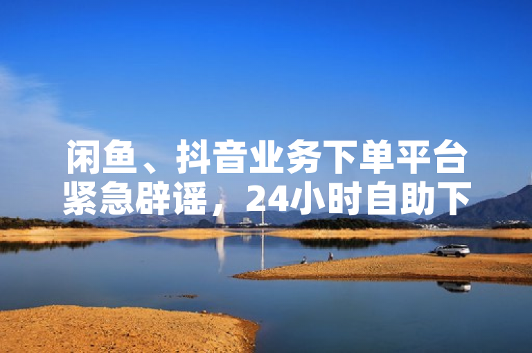 闲鱼、抖音业务下单平台紧急辟谣，24小时自助下单服务不实！