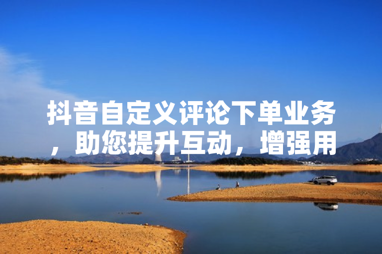 抖音自定义评论下单业务，助您提升互动，增强用户粘性。