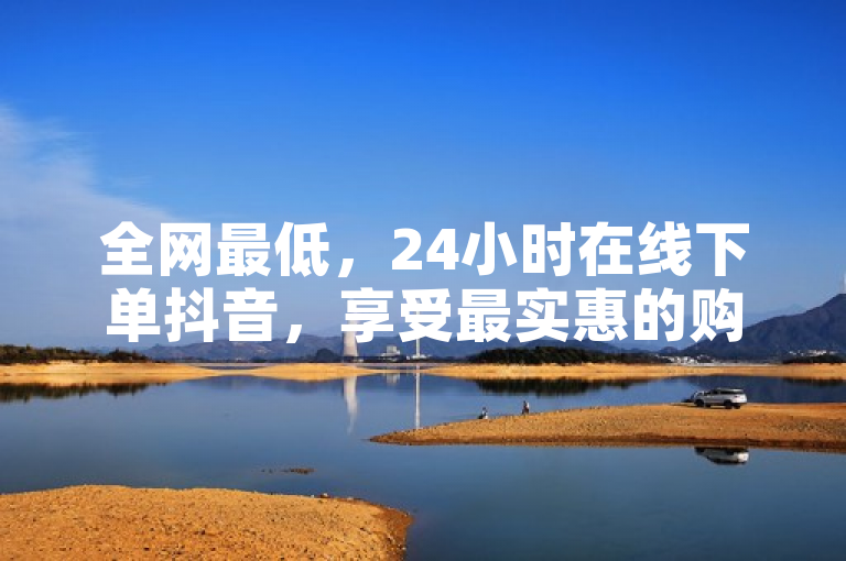 全网最低，24小时在线下单抖音，享受最实惠的购物体验。