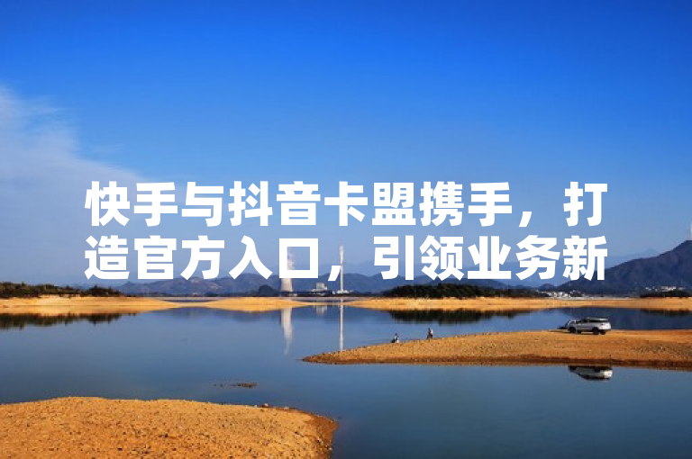 快手与抖音卡盟携手，打造官方入口，引领业务新风尚。