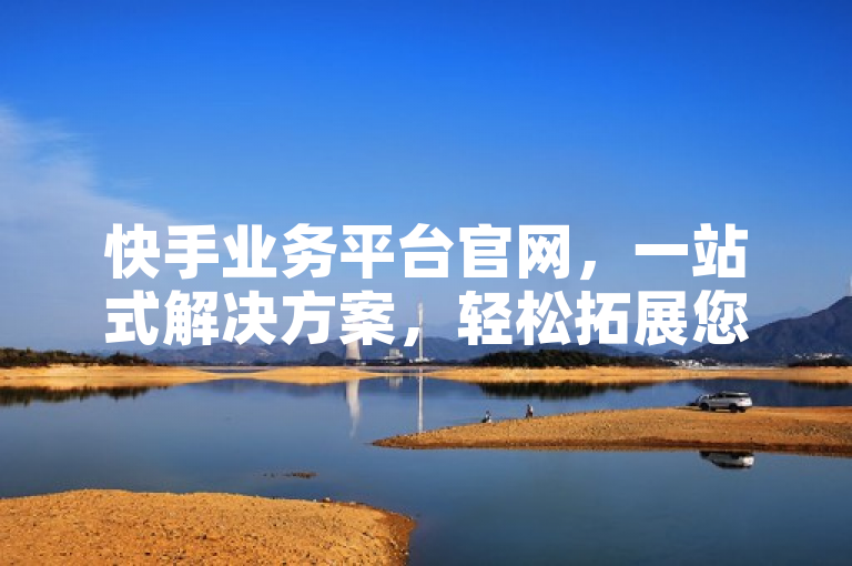 快手业务平台官网，一站式解决方案，轻松拓展您的商业版图。