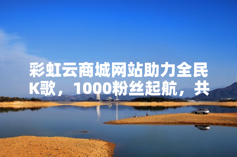 彩虹云商城网站助力全民K歌，1000粉丝起航，共创音乐梦想。
