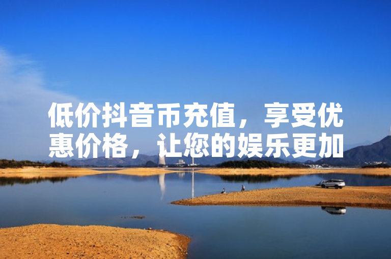 低价抖音币充值，享受优惠价格，让您的娱乐更加超值！