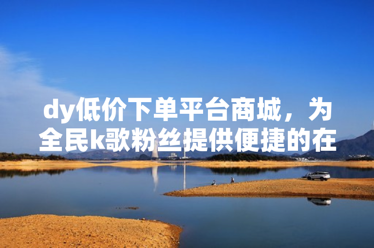 dy低价下单平台商城，为全民k歌粉丝提供便捷的在线服务。
