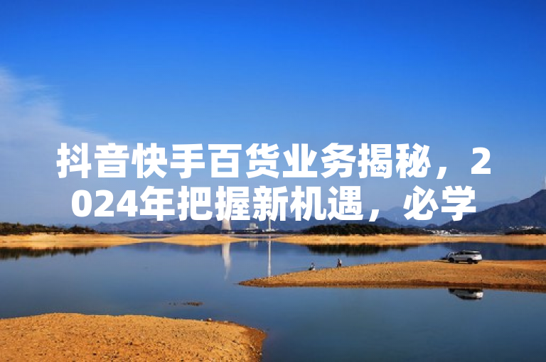 抖音快手百货业务揭秘，2024年把握新机遇，必学策略！