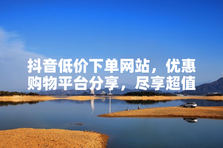 抖音低价下单网站，优惠购物平台分享，尽享超值好物。
