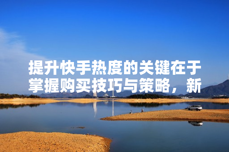 提升快手热度的关键在于掌握购买技巧与策略，新人必学！