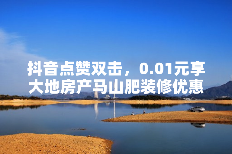 抖音点赞双击，0.01元享大地房产马山肥装修优惠活动！