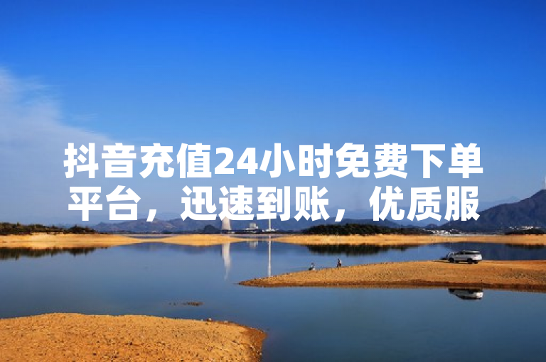 抖音充值24小时免费下单平台，迅速到账，优质服务。