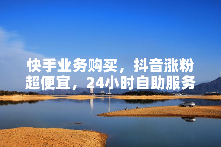 快手业务购买，抖音涨粉超便宜，24小时自助服务。