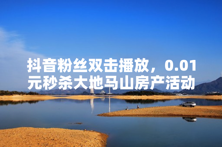 抖音粉丝双击播放，0.01元秒杀大地马山房产活动，立即下单！