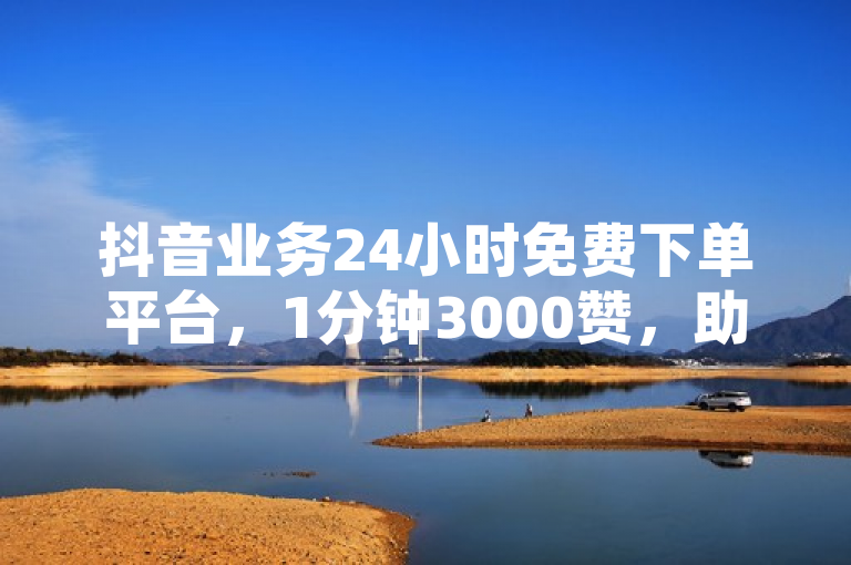 抖音业务24小时免费下单平台，1分钟3000赞，助力您的视频瞬间爆红！