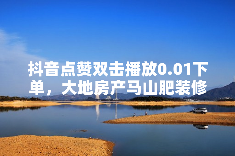 抖音点赞双击播放0.01下单，大地房产马山肥装修活动火热进行中。