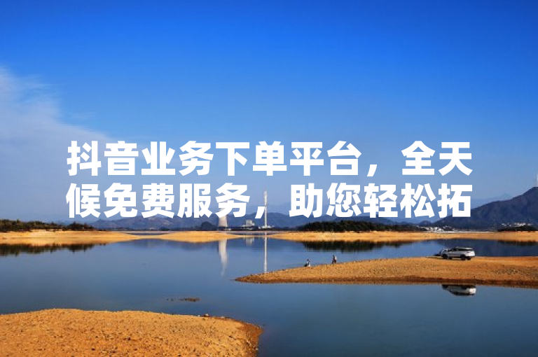 抖音业务下单平台，全天候免费服务，助您轻松拓展影响力。