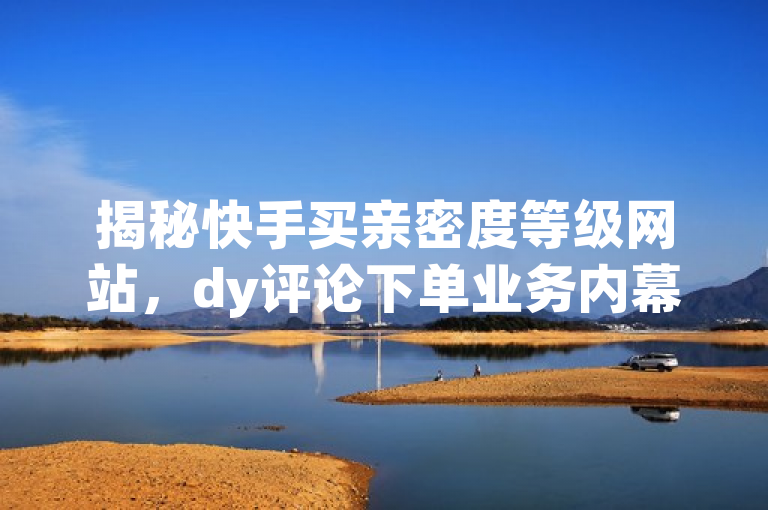 揭秘快手买亲密度等级网站，dy评论下单业务内幕！
