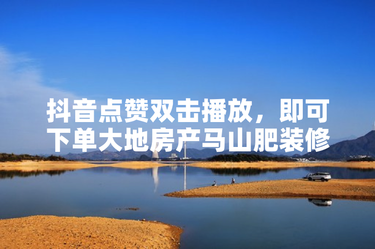 抖音点赞双击播放，即可下单大地房产马山肥装修活动，特惠不容错过！