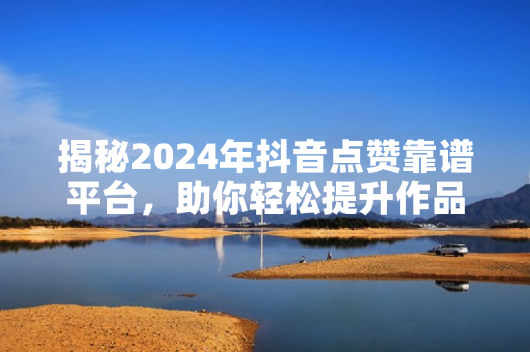 揭秘2024年抖音点赞靠谱平台，助你轻松提升作品影响力！