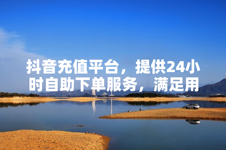 抖音充值平台，提供24小时自助下单服务，满足用户即时需求。