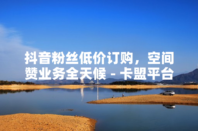 抖音粉丝低价订购，空间赞业务全天候 - 卡盟平台自助下单享优惠。