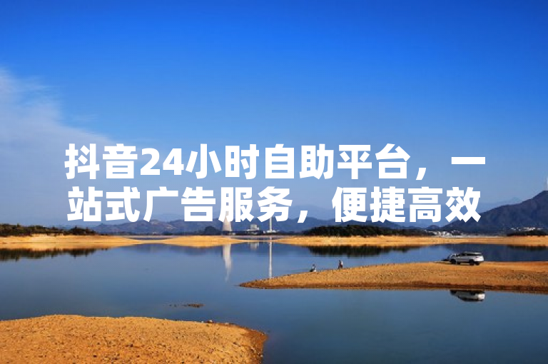 抖音24小时自助平台，一站式广告服务，便捷高效！