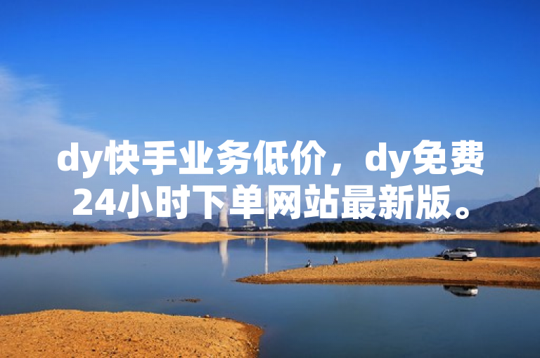 dy快手业务低价，dy免费24小时下单网站最新版。