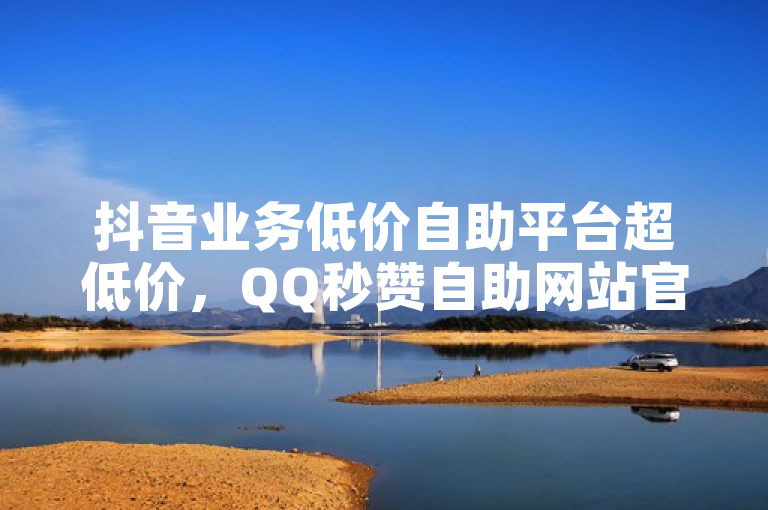抖音业务低价自助平台超低价，QQ秒赞自助网站官网免费领QQSVIP一年，快手点赞自助平台有哪些？