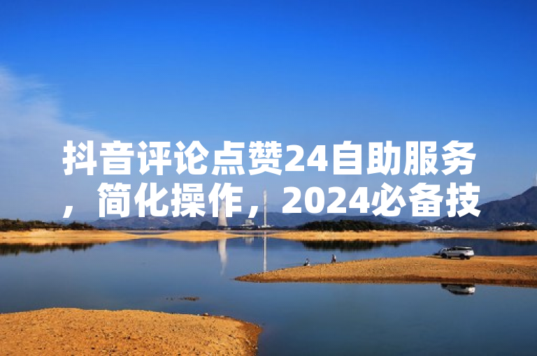 抖音评论点赞24自助服务，简化操作，2024必备技能！