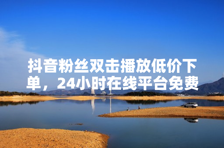 抖音粉丝双击播放低价下单，24小时在线平台免费热血重燃！