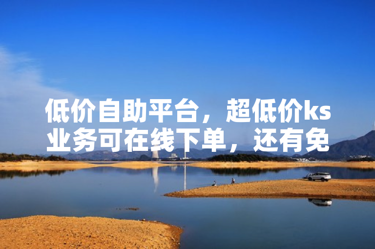 低价自助平台，超低价ks业务可在线下单，还有免费领取网站探索无界。