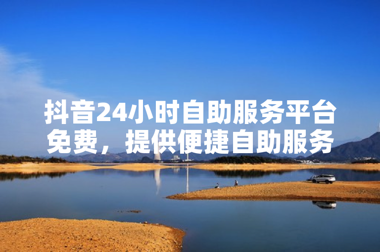 抖音24小时自助服务平台免费，提供便捷自助服务，全天候支持。