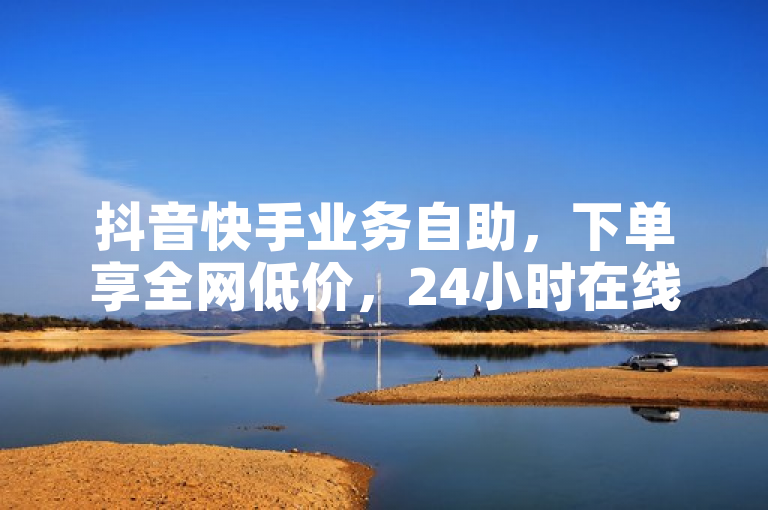 抖音快手业务自助，下单享全网低价，24小时在线服务！