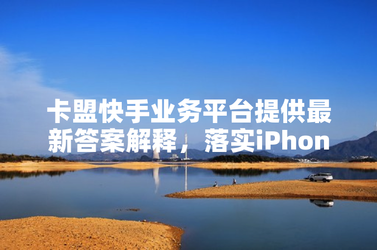 卡盟快手业务平台提供最新答案解释，落实iPhone89.7.891。