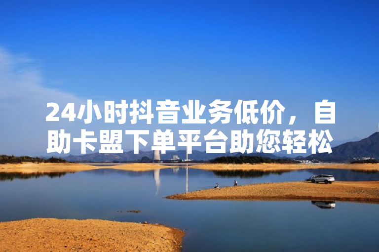 24小时抖音业务低价，自助卡盟下单平台助您轻松获取。